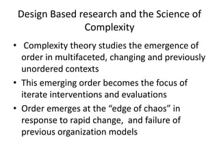 Design Based research and the Science of
Complexity
• Complexity theory studies the emergence of
order in multifaceted, changing and previously
unordered contexts
• This emerging order becomes the focus of
iterate interventions and evaluations
• Order emerges at the “edge of chaos” in
response to rapid change, and failure of
previous organization models
 