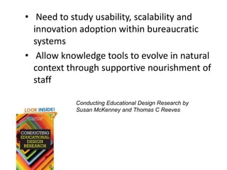 • Need to study usability, scalability and
innovation adoption within bureaucratic
systems
• Allow knowledge tools to evolve in natural
context through supportive nourishment of
staff
Conducting Educational Design Research by
Susan McKenney and Thomas C Reeves
 
