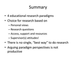 Summary
• 4 educational research paradigms
• Choice for research based on
– Personal views
– Research questions
– Access, support and resources
– Supervisor(s) attitudes!
• There is no single, “best way” to do research
• Arguing paradigm perspectives is not
productive
 