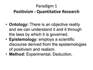 Paradigm 1
Positivism - Quantitative Research
• Ontology: There is an objective reality
and we can understand it and it through
the laws by which it is governed.
• Epistemology: employs a scientific
discourse derived from the epistemologies
of positivism and realism.
• Method: Experimental, Deduction,
 