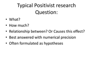 Typical Positivist research
Question:
• What?
• How much?
• Relationship between? Or Causes this effect?
• Best answered with numerical precision
• Often formulated as hypotheses
 