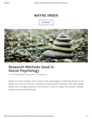 5/24/2018 Research Methods Used In Social Psychology – Wayne Imber
https://wayneimber.wordpress.com/2018/05/03/research-methods-used-in-social-psychology/ 1/7
WAYNE IMBER
Research Methods Used In
Social Psychology
may 3, 2018 by wayneimber, posted in uncategorized
People are social animals, which makes social psychology an interesting branch in the
study of the human mind. It is focused on learning how interaction with other people
affects one’s thoughts, emotions, and behavior, to put it simply. The research methods
used in studies are the following:
 MENU
 