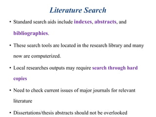 Literature Search
• Standard search aids include indexes, abstracts, and
bibliographies.
• These search tools are located in the research library and many
now are computerized.
• Local researches outputs may require search through hard
copies
• Need to check current issues of major journals for relevant
literature
• Dissertations/thesis abstracts should not be overlooked
 