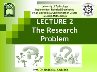 Prof. Dr. Hadeel N. Abdullah
University of Technology
Department of Electrical Engineering
Ph. D. Electronic & Communication Course
Research Methodology
LECTURE 2
The Research
Problem
 