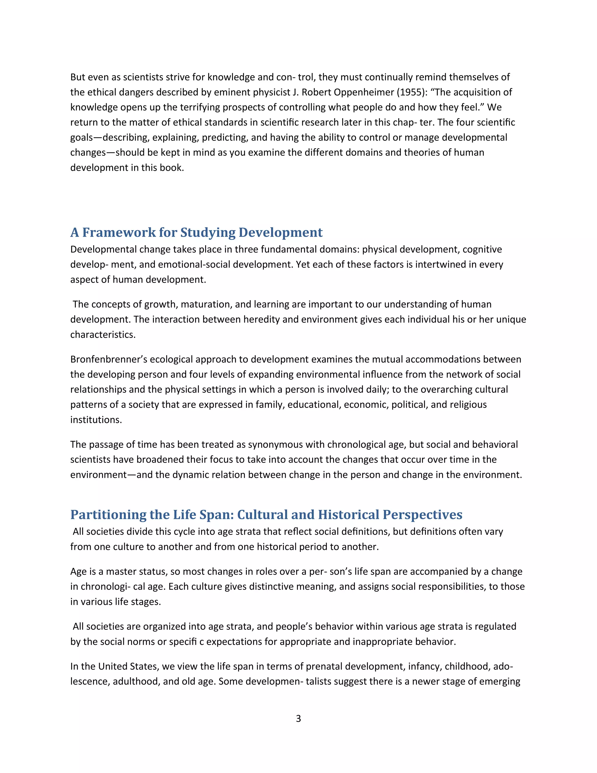 3
But even as scientists strive for knowledge and con- trol, they must continually remind themselves of
the ethical dangers described by eminent physicist J. Robert Oppenheimer (1955): “The acquisition of
knowledge opens up the terrifying prospects of controlling what people do and how they feel.” We
return to the matter of ethical standards in scientiﬁc research later in this chap- ter. The four scientiﬁc
goals—describing, explaining, predicting, and having the ability to control or manage developmental
changes—should be kept in mind as you examine the different domains and theories of human
development in this book.
A Framework for Studying Development
Developmental change takes place in three fundamental domains: physical development, cognitive
develop- ment, and emotional-social development. Yet each of these factors is intertwined in every
aspect of human development.
The concepts of growth, maturation, and learning are important to our understanding of human
development. The interaction between heredity and environment gives each individual his or her unique
characteristics.
Bronfenbrenner’s ecological approach to development examines the mutual accommodations between
the developing person and four levels of expanding environmental inﬂuence from the network of social
relationships and the physical settings in which a person is involved daily; to the overarching cultural
patterns of a society that are expressed in family, educational, economic, political, and religious
institutions.
The passage of time has been treated as synonymous with chronological age, but social and behavioral
scientists have broadened their focus to take into account the changes that occur over time in the
environment—and the dynamic relation between change in the person and change in the environment.
Partitioning the Life Span: Cultural and Historical Perspectives
All societies divide this cycle into age strata that reﬂect social deﬁnitions, but deﬁnitions often vary
from one culture to another and from one historical period to another.
Age is a master status, so most changes in roles over a per- son’s life span are accompanied by a change
in chronologi- cal age. Each culture gives distinctive meaning, and assigns social responsibilities, to those
in various life stages.
All societies are organized into age strata, and people’s behavior within various age strata is regulated
by the social norms or speciﬁ c expectations for appropriate and inappropriate behavior.
In the United States, we view the life span in terms of prenatal development, infancy, childhood, ado-
lescence, adulthood, and old age. Some developmen- talists suggest there is a newer stage of emerging
 