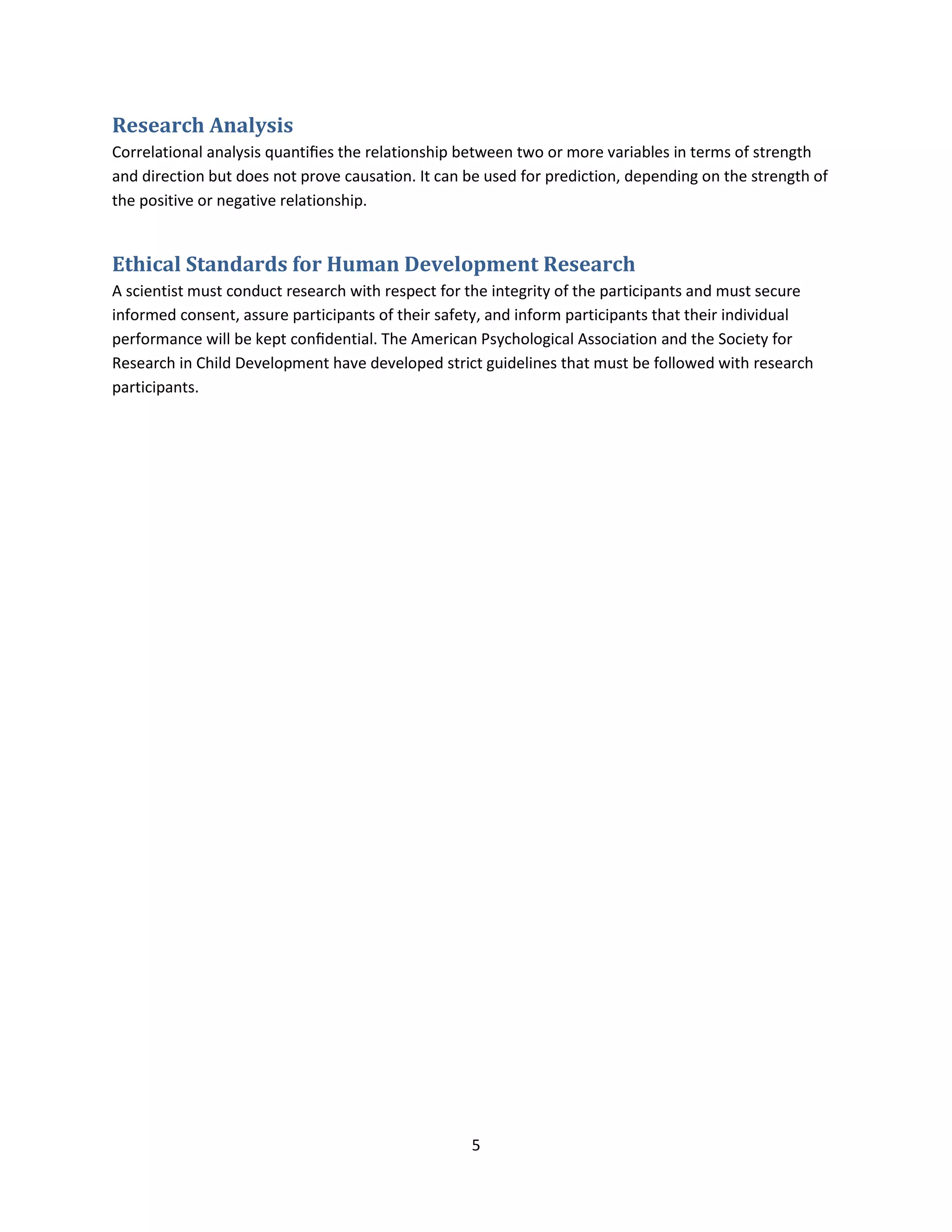 5
Research Analysis
Correlational analysis quantiﬁes the relationship between two or more variables in terms of strength
and direction but does not prove causation. It can be used for prediction, depending on the strength of
the positive or negative relationship.
Ethical Standards for Human Development Research
A scientist must conduct research with respect for the integrity of the participants and must secure
informed consent, assure participants of their safety, and inform participants that their individual
performance will be kept conﬁdential. The American Psychological Association and the Society for
Research in Child Development have developed strict guidelines that must be followed with research
participants.
 