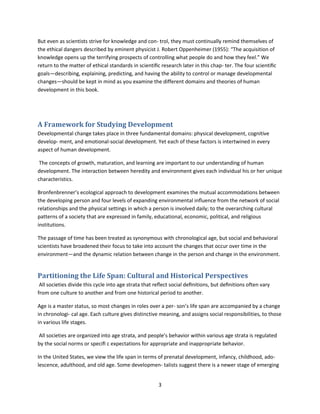 3
But even as scientists strive for knowledge and con- trol, they must continually remind themselves of
the ethical dangers described by eminent physicist J. Robert Oppenheimer (1955): “The acquisition of
knowledge opens up the terrifying prospects of controlling what people do and how they feel.” We
return to the matter of ethical standards in scientiﬁc research later in this chap- ter. The four scientiﬁc
goals—describing, explaining, predicting, and having the ability to control or manage developmental
changes—should be kept in mind as you examine the different domains and theories of human
development in this book.
A Framework for Studying Development
Developmental change takes place in three fundamental domains: physical development, cognitive
develop- ment, and emotional-social development. Yet each of these factors is intertwined in every
aspect of human development.
The concepts of growth, maturation, and learning are important to our understanding of human
development. The interaction between heredity and environment gives each individual his or her unique
characteristics.
Bronfenbrenner’s ecological approach to development examines the mutual accommodations between
the developing person and four levels of expanding environmental inﬂuence from the network of social
relationships and the physical settings in which a person is involved daily; to the overarching cultural
patterns of a society that are expressed in family, educational, economic, political, and religious
institutions.
The passage of time has been treated as synonymous with chronological age, but social and behavioral
scientists have broadened their focus to take into account the changes that occur over time in the
environment—and the dynamic relation between change in the person and change in the environment.
Partitioning the Life Span: Cultural and Historical Perspectives
All societies divide this cycle into age strata that reﬂect social deﬁnitions, but deﬁnitions often vary
from one culture to another and from one historical period to another.
Age is a master status, so most changes in roles over a per- son’s life span are accompanied by a change
in chronologi- cal age. Each culture gives distinctive meaning, and assigns social responsibilities, to those
in various life stages.
All societies are organized into age strata, and people’s behavior within various age strata is regulated
by the social norms or speciﬁ c expectations for appropriate and inappropriate behavior.
In the United States, we view the life span in terms of prenatal development, infancy, childhood, ado-
lescence, adulthood, and old age. Some developmen- talists suggest there is a newer stage of emerging
 