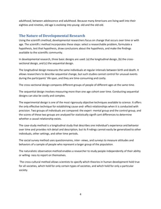4
adulthood, between adolescence and adulthood. Because many Americans are living well into their
eighties and nineties, old age is evolving into young- old and the old-old.
The Nature of Developmental Research
Using the scientiﬁ cmethod, developmental researchers focus on change that occurs over time or with
age. The scientiﬁ c method incorporates these steps: select a researchable problem, formulate a
hypothesis, test that hypothesis, draw conclusions about the hypothesis, and make the ﬁndings
available to the scientiﬁc community.
In developmental research, three basic designs are used: (a) the longitudinal design, (b) the cross-
sectional design, and (c) the sequential design.
The longitudinal design measures the same individuals at regular intervals between birth and death. It
allows researchers to describe sequential change, but such studies cannot control for unusual events
during the participants’ life span, and they are time-consuming and costly.
The cross-sectional design compares different groups of people of different ages at the same time.
The sequential design involves measuring more than one age cohort over time. Conducting sequential
designs can also be costly and complex.
The experimental design is one of the most rigorously objective techniques available to science. It offers
the only effective technique for establishing cause-and- effect relationships when it is conducted with
precision. Two groups of individuals are compared: the experi- mental group and the control group, and
the scores of these two groups are analyzed for statistically signiﬁ cant differences to determine
whether a causal relationship exists.
The case-study method is a longitudinal study that describes one individual’s experience and behavior
over time and provides rich detail and description, but its ﬁ ndings cannot easily be generalized to other
individuals, other settings, and other time periods.
The social survey method uses questionnaires, inter- views, and surveys to measure attitudes and
behaviors of a sample of people who represent a larger group of the population.
The naturalistic observation method enables a researcher to study people independently of their ability
or willing- ness to report on themselves.
The cross-cultural method allows scientists to specify which theories in human development hold true
for all societies, which hold for only certain types of societies, and which hold for only a particular
society.
 