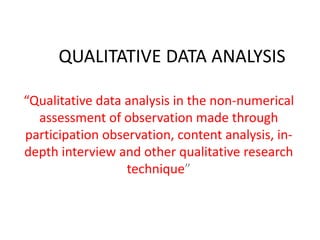 QUALITATIVE DATA ANALYSIS
“Qualitative data analysis in the non-numerical
assessment of observation made through
participation observation, content analysis, indepth interview and other qualitative research
technique”

 