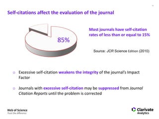 13
Self-citations affect the evaluation of the journal
Most journals have self-citation
rates of less than or equal to 15%
Source: JCR Science Edition (2010)
o Excessive self-citation weakens the integrity of the journal’s Impact
Factor
o Journals with excessive self-citation may be suppressed from Journal
Citation Reports until the problem is corrected
85%
 