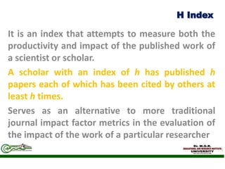 H Index
It is an index that attempts to measure both the
productivity and impact of the published work of
a scientist or scholar.
A scholar with an index of h has published h
papers each of which has been cited by others at
least h times.
Serves as an alternative to more traditional
journal impact factor metrics in the evaluation of
the impact of the work of a particular researcher
 
