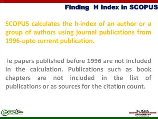 Finding H Index in SCOPUS
SCOPUS calculates the h-index of an author or a
group of authors using journal publications from
1996-upto current publication.
ie papers published before 1996 are not included
in the calculation. Publications such as book
chapters are not included in the list of
publications or as sources for the citation count.
 