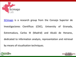 SCImago is a research group from the Consejo Superior de
Investigaciones Científicas (CSIC), University of Granada,
Extremadura, Carlos III (Madrid) and Alcalá de Henares,
dedicated to information analysis, representation and retrieval
by means of visualisation techniques.
 