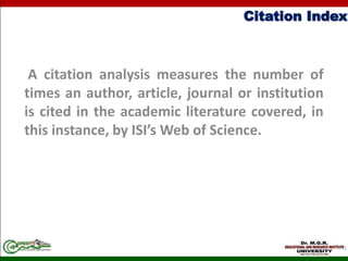 Citation Index
A citation analysis measures the number of
times an author, article, journal or institution
is cited in the academic literature covered, in
this instance, by ISI’s Web of Science.
 