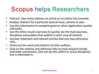 Journal Impact Factor 35
Scopus helps Researchers
• Find out how many citations an article or an author has received.
• Analyze citations for a particular journal issue, volume or year.
• Use this information to complete grant or other applications quickly
and easily.
• Use the refine results overview to quickly see the main journals,
disciplines and authors that publish in one’s area of interest.
• Uncover important and relevant articles that one may otherwise
miss.
• Check out the work and citations of other authors.
• Click on the cited by and reference links to track research trends
and make connections. One can do this within or across disciplines
one is interested in.
 