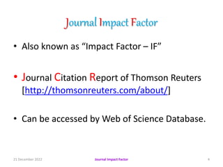 Journal Impact Factor
• Also known as “Impact Factor – IF”
• Journal Citation Report of Thomson Reuters
[http://thomsonreuters.com/about/]
• Can be accessed by Web of Science Database.
21 December 2022 4
Journal Impact Factor
 