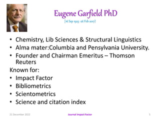 Eugene Garfield PhD
[16 Sep 1925 -26 Feb 2017)
• Chemistry, Lib Sciences & Structural Linguistics
• Alma mater:Columbia and Pensylvania University.
• Founder and Chairman Emeritus – Thomson
Reuters
Known for:
• Impact Factor
• Bibliometrics
• Scientometrics
• Science and citation index
21 December 2022 Journal Impact Factor 5
 