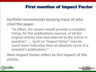 First mention of Impact Factor
Garfield recommends keeping track of who
cited the paper.
“In effect, the system would provide a complete
listing, for the publications covered, of all the
original articles that had referred to the article in
question.” … Such an “impact factor” may be
much more indicative than an absolute count of a
scientist's publications.”
Here impact factor refers to the impact of the
article.
 