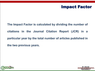 Impact Factor
The Impact Factor is calculated by dividing the number of
citations in the Journal Citation Report (JCR) in a
particular year by the total number of articles published in
the two previous years.
 
