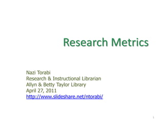 Research Metrics  Nazi Torabi Research & Instructional Librarian   Allyn & Betty Taylor Library April 27, 2011 http://www.slideshare.net/ntorabi/ 1 