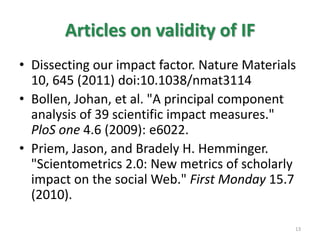 Articles on validity of IF
• Dissecting our impact factor. Nature Materials
10, 645 (2011) doi:10.1038/nmat3114
• Bollen, Johan, et al. "A principal component
analysis of 39 scientific impact measures."
PloS one 4.6 (2009): e6022.
• Priem, Jason, and Bradely H. Hemminger.
"Scientometrics 2.0: New metrics of scholarly
impact on the social Web." First Monday 15.7
(2010).
13
 