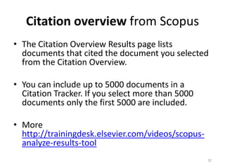 Citation overview from Scopus
• The Citation Overview Results page lists
documents that cited the document you selected
from the Citation Overview.
• You can include up to 5000 documents in a
Citation Tracker. If you select more than 5000
documents only the first 5000 are included.
• More
http://trainingdesk.elsevier.com/videos/scopus-
analyze-results-tool
32
 