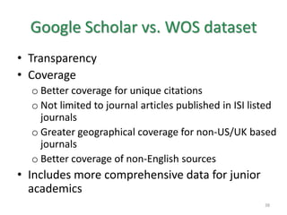 Google Scholar vs. WOS dataset
• Transparency
• Coverage
o Better coverage for unique citations
o Not limited to journal articles published in ISI listed
journals
o Greater geographical coverage for non-US/UK based
journals
o Better coverage of non-English sources
• Includes more comprehensive data for junior
academics
38
 