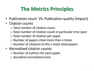 The Metrics Principles
• Publication count VS. Publication quality (impact)
• Citation counts
o Total number of citation count
o Total number of citation count in particular time span
o Total number of citation per paper
o Number of papers cited more than n times
o Number of citations to the n most cited papers
• Normalized citation counts
o Number of authors for each paper
o discipline-normalized score
4
 