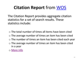 Citation Report from WOS
The Citation Report provides aggregate citation
statistics for a set of search results. These
statistics include:
o The total number of times all items have been cited
o The average number of times an item has been cited
o The number of times an item has been cited each year
o The average number of times an item has been cited
in a year
o More info
42
 