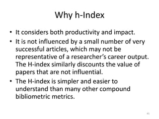 Why h-Index
• It considers both productivity and impact.
• It is not influenced by a small number of very
successful articles, which may not be
representative of a researcher’s career output.
The H-index similarly discounts the value of
papers that are not influential.
• The H-index is simpler and easier to
understand than many other compound
bibliometric metrics.
45
 