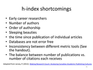 h-index shortcomings
• Early career researchers
• Number of authors
• Order of authorship
• Sleeping beauties
• the time since publication of individual articles
• Databases are not error free
• Inconsistency between different metric tools (See
the handout).
• The balance between number of publications vs.
number of citations each receives
46
Adapted from Jarvey, P. (2012). Making Research Count: Analyzing Canadian Academic Publishing Cultures
 