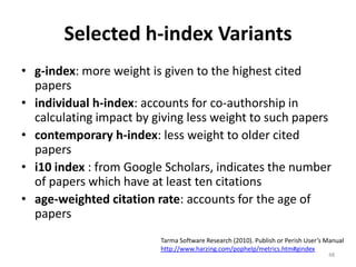 Selected h-index Variants
• g-index: more weight is given to the highest cited
papers
• individual h-index: accounts for co-authorship in
calculating impact by giving less weight to such papers
• contemporary h-index: less weight to older cited
papers
• i10 index : from Google Scholars, indicates the number
of papers which have at least ten citations
• age-weighted citation rate: accounts for the age of
papers
Tarma Software Research (2010). Publish or Perish User’s Manual
http://www.harzing.com/pophelp/metrics.htm#gindex
48
 