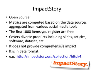 ImpactStory
• Open Source
• Metrics are computed based on the data sources
aggregated from various social media tools
• The first 1000 items you register are free
• Covers diverse products including slides, articles,
software, dataset, etc
• It does not provide comprehensive impact
• It is in Beta format
• e.g. http://impactstory.org/collection/fdtpk4
 