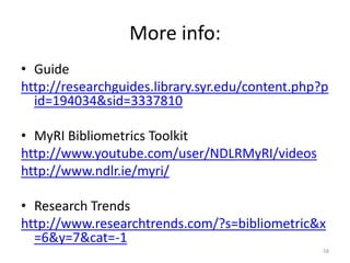 More info:
• Guide
http://researchguides.library.syr.edu/content.php?p
id=194034&sid=3337810
• MyRI Bibliometrics Toolkit
http://www.youtube.com/user/NDLRMyRI/videos
http://www.ndlr.ie/myri/
• Research Trends
http://www.researchtrends.com/?s=bibliometric&x
=6&y=7&cat=-1
58
 