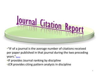 •“IF of a journal is the average number of citations received
per paper published in that journal during the two preceding
years.”Source
•IF provides Journal ranking by discipline
•JCR provides citing pattern analysis in discipline
6
 