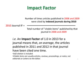Impact Factor
Number of times articles published in 2008 and 2009
were cited by indexed journals during 2010
Total number of "citable items" published by that
journal in 2008 and 2009
2010 Journal IF =
i.e. An Impact Factor of 1.0 in 2013 for a
journal means that, on average, the articles
published in 2011 and 2012 in that journal
have been cited one time.
•Self-citation is included.
•Citable items are usually articles, reviews, proceedings, or notes; not
editorials or Letters-to-the-Editor. 7
 
