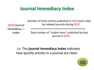 Journal Immediacy Index
i.e. The journal Immediacy Index indicates
how quickly articles in a journal are cited.
Number of times articles published in 2010 were cited
by indexed journals during 2010
Total number of "citable items" published by that
journal in 2010
2010 Journal
Immediacy =
Index
JCR
8
 