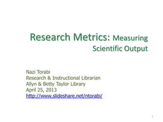 Research Metrics: Measuring
Scientific Output
Nazi Torabi
Research & Instructional Librarian
Allyn & Betty Taylor Library
April 25, 2013
http://www.slideshare.net/ntorabi/
1
 