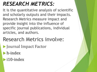 RESEARCH METRICS:
It is the quantitative analysis of scientific
and scholarly outputs and their impacts.
Research Metrics measure impact and
provide insight into the influence of
specific journal publications, individual
articles, and authors.
Research Metrics involve:
 Journal Impact Factor
 h-index
 i10-index
 