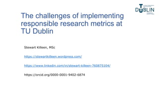 The challenges of implementing
responsible research metrics at
TU Dublin
Stewart Killeen, MSc
https://stewartkilleen.wordpress.com/
https://www.linkedin.com/in/stewart-killeen-760875104/
https://orcid.org/0000-0001-9402-6874
 