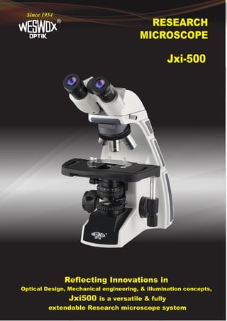 RESEARCH
MICROSCOPE
®
Since 1954
Jxi-500
Reflecting Innovations in
Optical Design, Mechanical engineering, & illumination concepts,
Jxi500 is a versatile & fully
extendable Research microscope system
®
 
