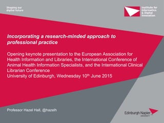 Incorporating a research-minded approach to
professional practice
Opening keynote presentation to the European Association for
Health Information and Libraries, the International Conference of
Animal Health Information Specialists, and the International Clinical
Librarian Conference
University of Edinburgh, Wednesday 10th June 2015
Professor Hazel Hall, @hazelh
 