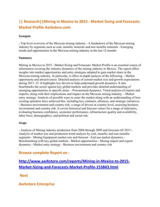 || Research||Mining in Mexico to 2015 - Market Sizing and Forecasts:
Market Profile Aarkstore.com

Synopsis

- Top level overview of the Mexican mining industry - A breakdown of the Mexican mining
industry by segments such as coal, metallic minerals and non metallic minerals - Emerging
trends and opportunities in the Mexican mining industry in the last 12 months

Summary

Mining in Mexico to 2015 - Market Sizing and Forecasts: Market Profile is an essential source of
information covering the industry dynamics of the mining industry in Mexico. The report offers
insights into market opportunities and entry strategies adopted to gain market share in the
Mexican mining industry. In particular, it offers in-depth analysis of the following: - Market
opportunity and attractiveness: Detailed analysis of current market size and growth expectations
during 2011–15. It highlights key drivers to help understand growth dynamics. It also
benchmarks the sector against key global markets and provides detailed understanding of
emerging opportunities in specific areas. - Procurement dynamics: Trend analysis of exports and
imports, along with their implications and impact on the Mexican mining industry. - Market
entry strategy: Analysis of possible ways to enter the market along with an understanding of how
existing operators have achieved this, including key contracts, alliances, and strategic initiatives.
- Business environment and country risk: a range of drivers at country level, assessing business
environment and country risk. It covers historical and forecast values for a range of indicators,
evaluating business confidence, economic performance, infrastructure quality and availability,
labor force, demographics, and political and social risk.

Scope

- Analysis of Mining industry production from 2004 through 2009 and forecasts till 2015 -
Analysis of market size and production trend analysis by coal, metallic and non-metallic
segments - Mining Equipment market size and forecast - End use market dynamics -
Benchmarking with key global markets - Market opportunities - Mining import and export
dynamics - Market entry strategy - Business environment and country risk

Browse complete Report on :

http://www.aarkstore.com/reports/Mining-in-Mexico-to-2015-
Market-Sizing-and-Forecasts-Market-Profile-153843.html

Neel

Aarkstore Enterprise
 