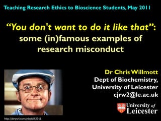 Teaching Research Ethics to Bioscience Students, May 2011


 “You don't want to do it like that”:
            some (in)famous examples of
               research misconduct

                                      Dr Chris Willmott
                                  Dept of Biochemistry,
                                  University of Leicester
                                         cjrw2@le.ac.uk
                                               University of
                                               Leicester
http://tinyurl.com/ydwtdilt2011
 