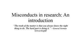 Misconducts in research: An
introduction
“The truth of the matter is that you always know the right
thing to do. The hard part is doing it.” – General Norman
Schwarzkopfdf
 