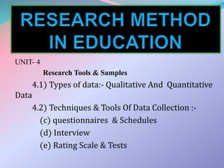 UNIT- 4
Research Tools & Samples
4.1) Types of data:- Qualitative And Quantitative
Data
4.2) Techniques & Tools Of Data Collection :-
(c) questionnaires & Schedules
(d) Interview
(e) Rating Scale & Tests
 
