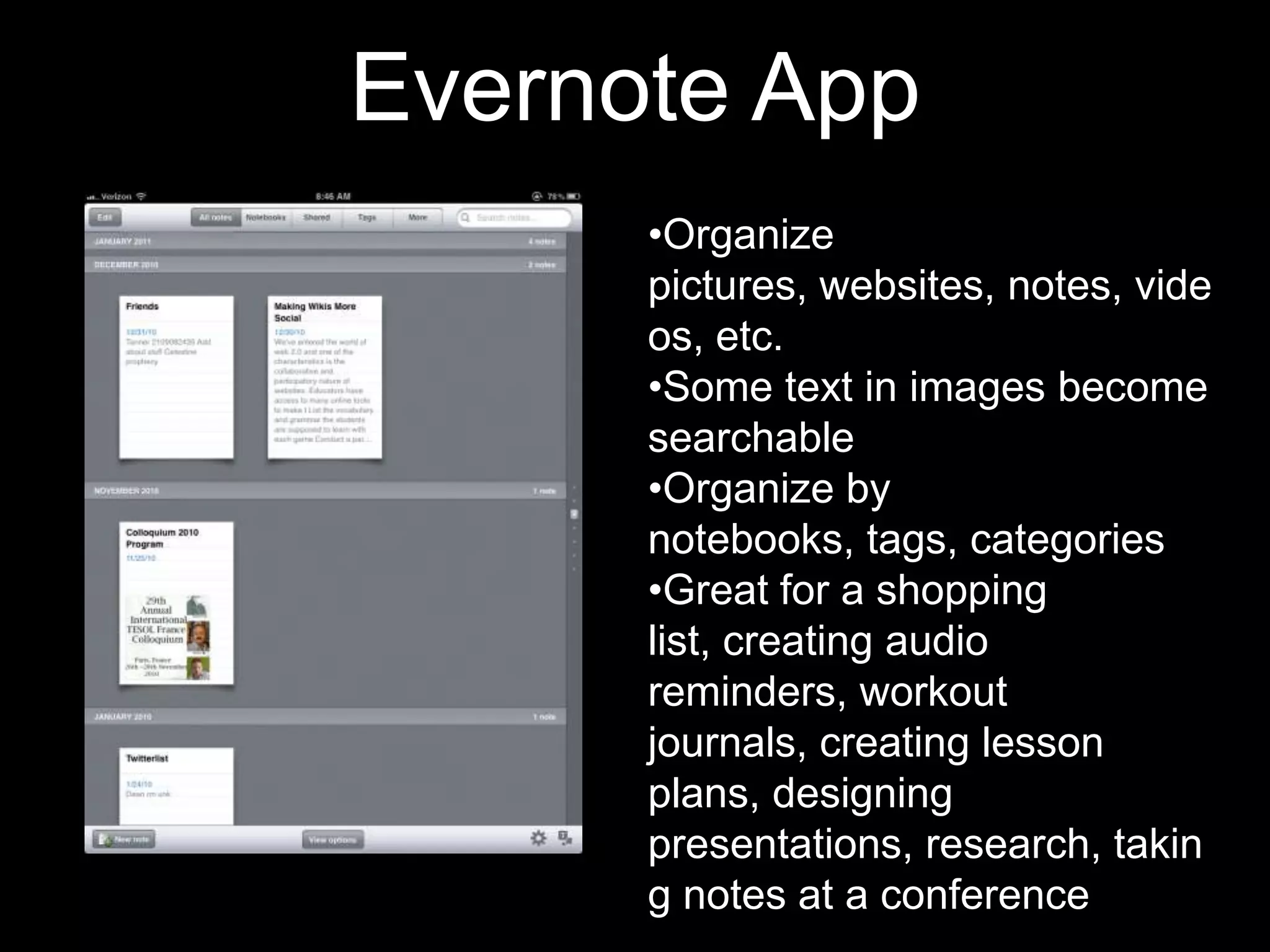 Evernote App
•Organize
pictures, websites, notes, vide
os, etc.
•Some text in images become
searchable
•Organize by
notebooks, tags, categories
•Great for a shopping
list, creating audio
reminders, workout
journals, creating lesson
plans, designing
presentations, research, takin
g notes at a conference

 