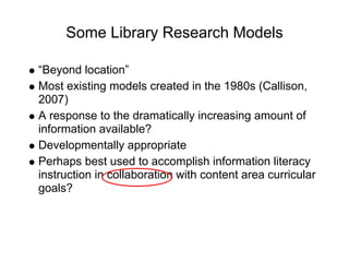 Some Library Research Models

“Beyond location”
Most existing models created in the 1980s (Callison,
2007)
A response to the dramatically increasing amount of
information available?
Developmentally appropriate
Perhaps best used to accomplish information literacy
instruction in collaboration with content area curricular
goals?
 