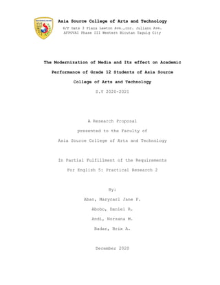The Modernization of Media and Its effect on Academic
Performance of Grade 12 Students of Asia Source
College of Arts and Technology
S.Y 2020-2021
A Research Proposal
presented to the Faculty of
Asia Source College of Arts and Technology
In Partial Fulfillment of the Requirements
For English 5: Practical Research 2
By:
Abao, Marycarl Jane P.
Abobo, Daniel R.
Andi, Norsana M.
Badar, Brix A.
December 2020
 