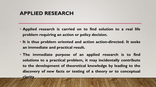 APPLIED RESEARCH
• Applied research is carried on to find solution to a real life
problem requiring an action or policy de...